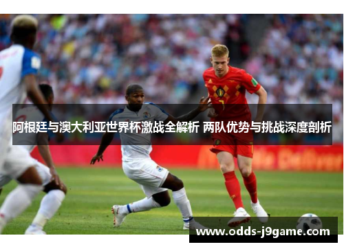阿根廷与澳大利亚世界杯激战全解析 两队优势与挑战深度剖析