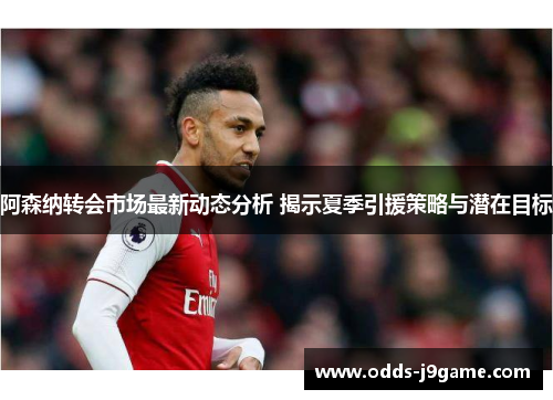 阿森纳转会市场最新动态分析 揭示夏季引援策略与潜在目标